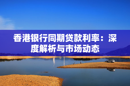 香港银行同期贷款利率：深度解析与市场动态