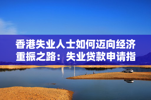 香港失业人士如何迈向经济重振之路：失业贷款申请指南