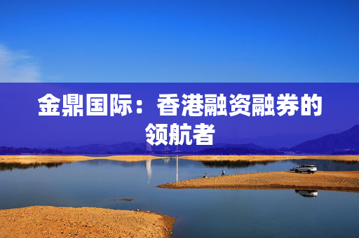 金鼎国际：香港融资融券的领航者