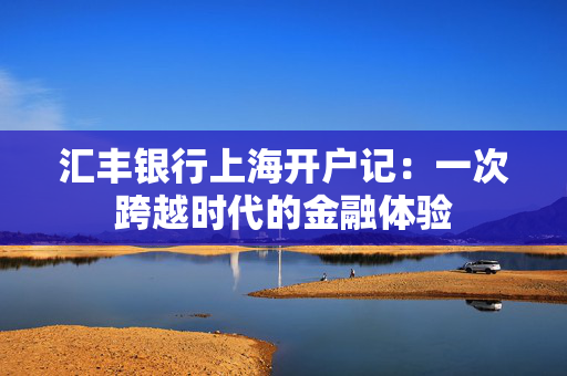 汇丰银行上海开户记：一次跨越时代的金融体验