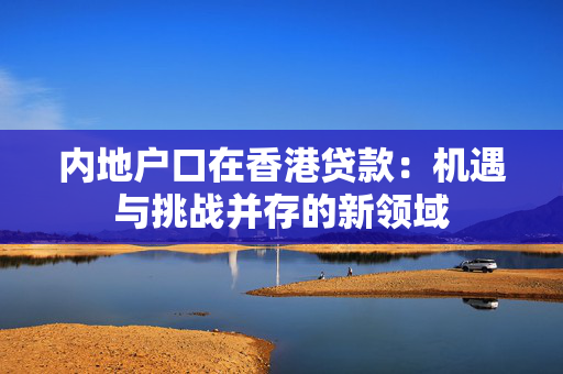 内地户口在香港贷款：机遇与挑战并存的新领域