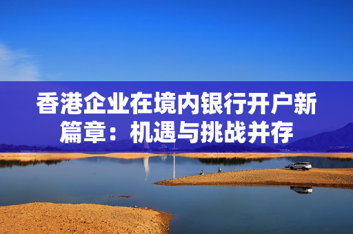 香港企业在境内银行开户新篇章：机遇与挑战并存