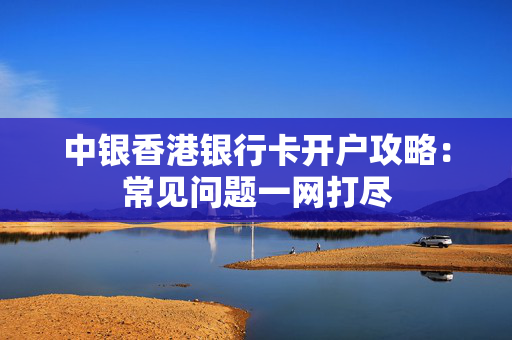 中银香港银行卡开户攻略：常见问题一网打尽