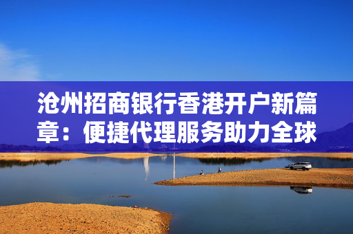 沧州招商银行香港开户新篇章：便捷代理服务助力全球资产配置
