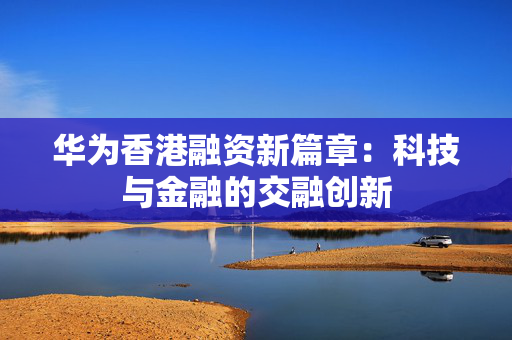 华为香港融资新篇章：科技与金融的交融创新