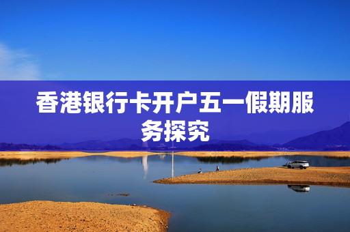 香港银行卡开户五一假期服务探究