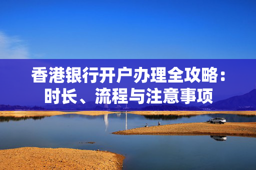 香港银行开户办理全攻略：时长、流程与注意事项