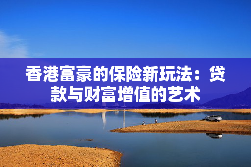 香港富豪的保险新玩法：贷款与财富增值的艺术