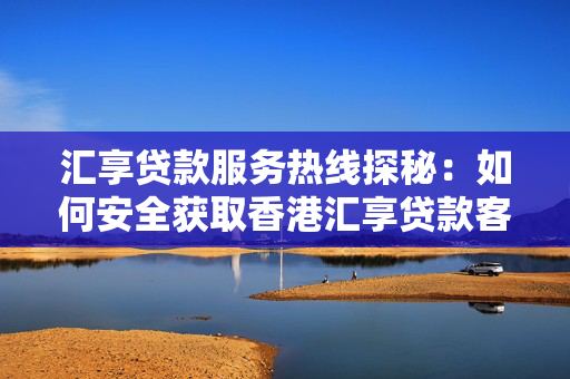 汇享贷款服务热线探秘：如何安全获取香港汇享贷款客服电话？