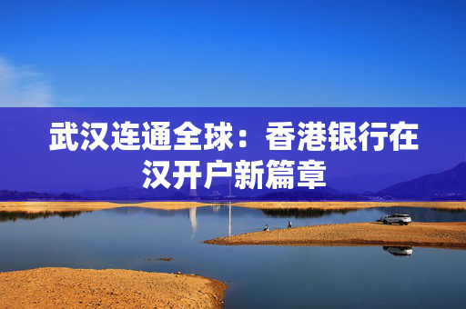 武汉连通全球：香港银行在汉开户新篇章