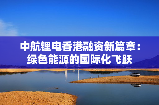 中航锂电香港融资新篇章：绿色能源的国际化飞跃
