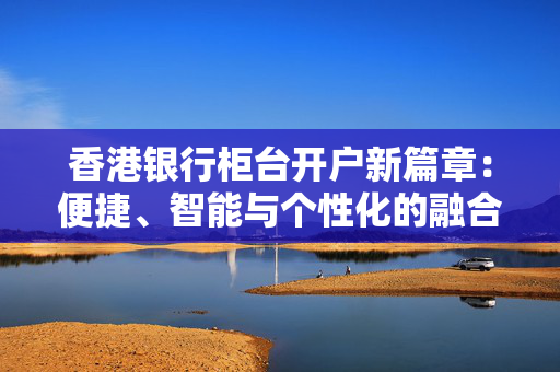 香港银行柜台开户新篇章：便捷、智能与个性化的融合
