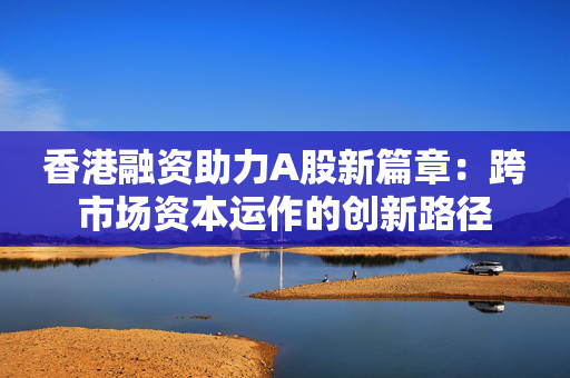 香港融资助力A股新篇章：跨市场资本运作的创新路径