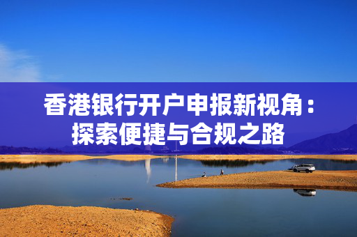 香港银行开户申报新视角：探索便捷与合规之路 香港银行开户
