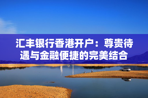 汇丰银行香港开户：尊贵待遇与金融便捷的完美结合