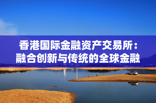 香港国际金融资产交易所：融合创新与传统的全球金融枢纽