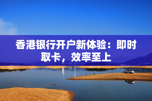 香港银行开户新体验：即时取卡，效率至上