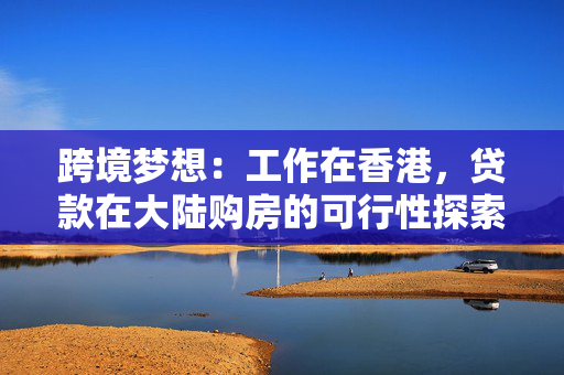 跨境梦想：工作在香港，贷款在大陆购房的可行性探索