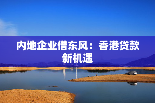 内地企业借东风：香港贷款新机遇