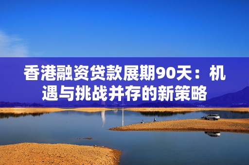 香港融资贷款展期90天：机遇与挑战并存的新策略