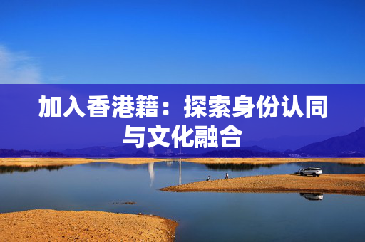 加入香港籍：探索身份认同与文化融合 香港企业补贴
