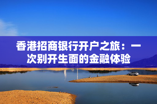 香港招商银行开户之旅：一次别开生面的金融体验