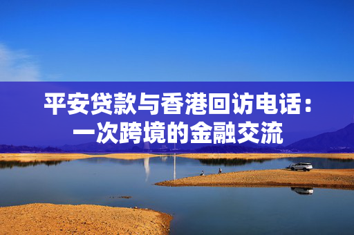 平安贷款与香港回访电话：一次跨境的金融交流