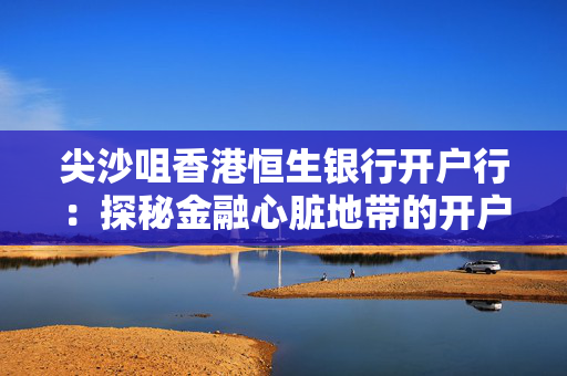尖沙咀香港恒生银行开户行：探秘金融心脏地带的开户体验