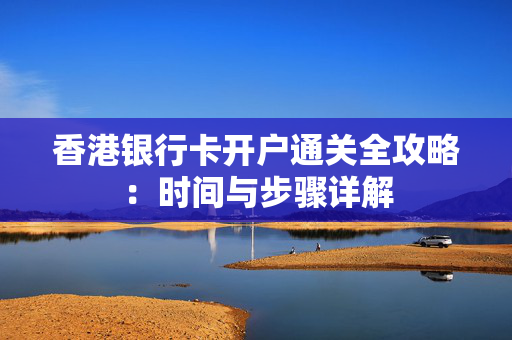 香港银行卡开户通关全攻略：时间与步骤详解