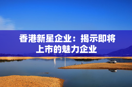  香港新星企业：揭示即将上市的魅力企业