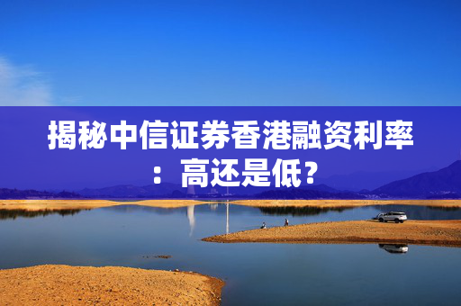 揭秘中信证券香港融资利率：高还是低？