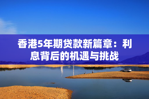 香港5年期贷款新篇章：利息背后的机遇与挑战
