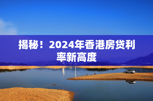 揭秘！2024年香港房贷利率新高度