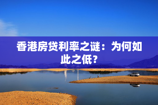 香港房贷利率之谜：为何如此之低？