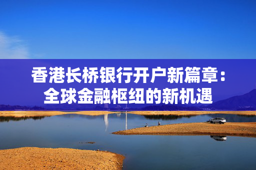 香港长桥银行开户新篇章：全球金融枢纽的新机遇