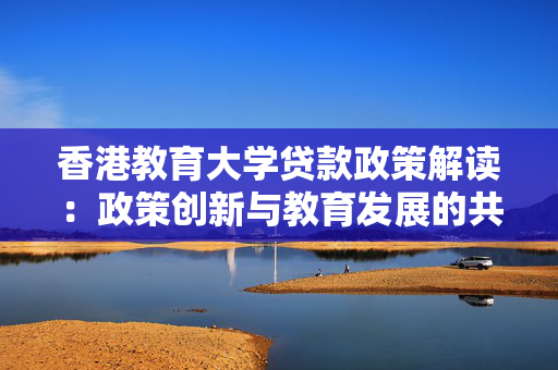 香港教育大学贷款政策解读：政策创新与教育发展的共赢之道
