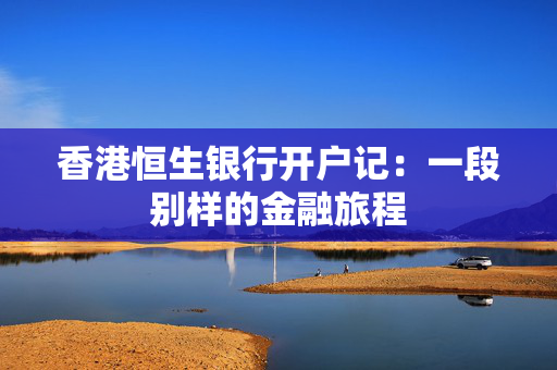香港恒生银行开户记：一段别样的金融旅程