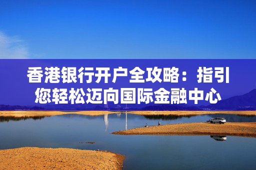 香港银行开户全攻略：指引您轻松迈向国际金融中心