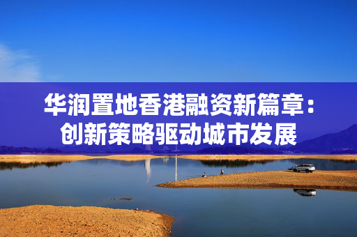 华润置地香港融资新篇章：创新策略驱动城市发展