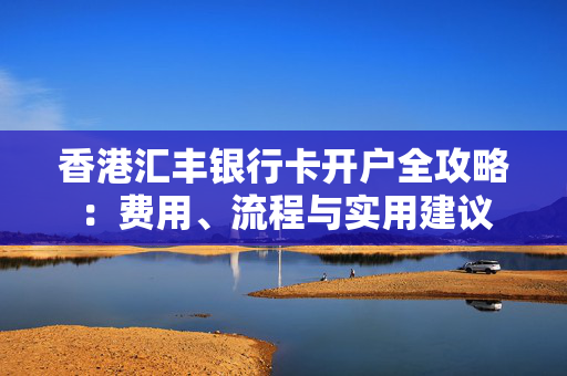 香港汇丰银行卡开户全攻略：费用、流程与实用建议