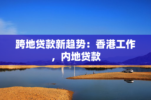 跨地贷款新趋势：香港工作，内地贷款