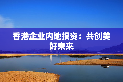 香港企业内地投资：共创美好未来