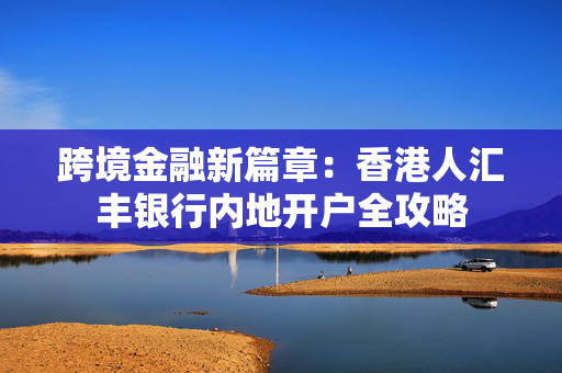 跨境金融新篇章：香港人汇丰银行内地开户全攻略