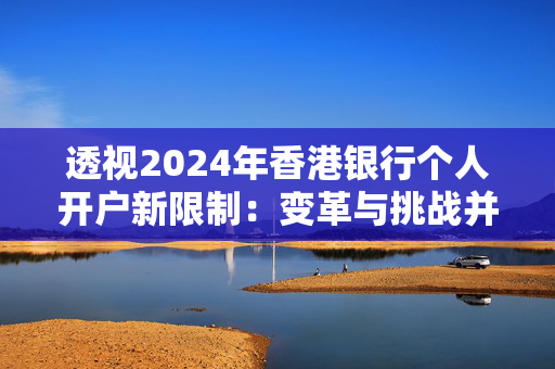 透视2024年香港银行个人开户新限制：变革与挑战并存 香港银行开户