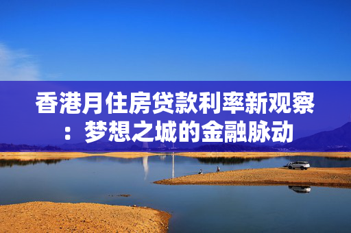香港月住房贷款利率新观察：梦想之城的金融脉动