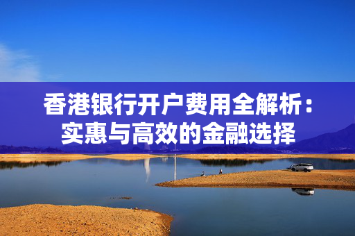 香港银行开户费用全解析：实惠与高效的金融选择