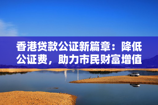 香港贷款公证新篇章：降低公证费，助力市民财富增值