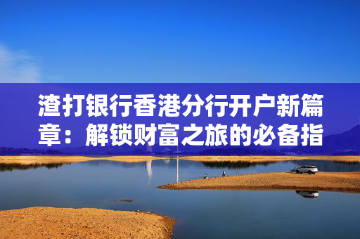渣打银行香港分行开户新篇章：解锁财富之旅的必备指南