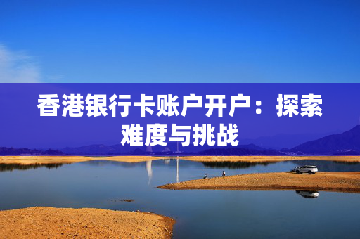 香港银行卡账户开户：探索难度与挑战