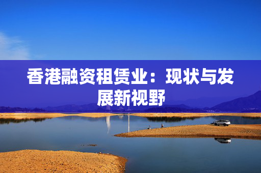 香港融资租赁业：现状与发展新视野